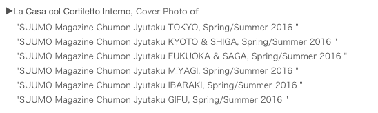 ▶La Casa col Cortiletto Interno, Cover Photo of 
    "SUUMO Magazine Chumon Jyutaku TOKYO, Spring/Summer 2016 "
    "SUUMO Magazine Chumon Jyutaku KYOTO & SHIGA, Spring/Summer 2016 "
    "SUUMO Magazine Chumon Jyutaku FUKUOKA & SAGA, Spring/Summer 2016 "
    "SUUMO Magazine Chumon Jyutaku MIYAGI, Spring/Summer 2016 "
    "SUUMO Magazine Chumon Jyutaku IBARAKI, Spring/Summer 2016 "
    "SUUMO Magazine Chumon Jyutaku GIFU, Spring/Summer 2016 "
